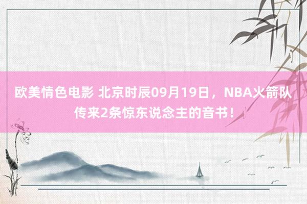欧美情色电影 北京时辰09月19日，NBA火箭队传来2条惊东说念主的音书！