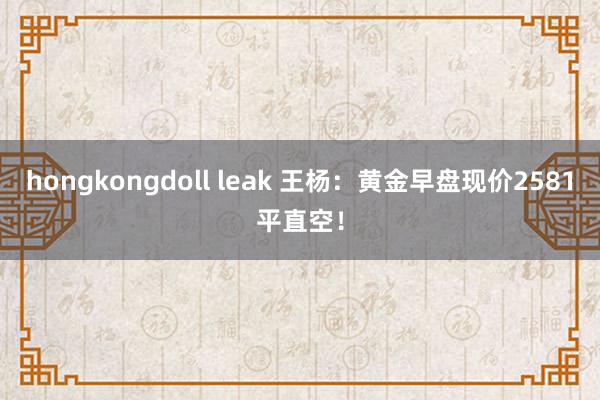 hongkongdoll leak 王杨：黄金早盘现价2581平直空！