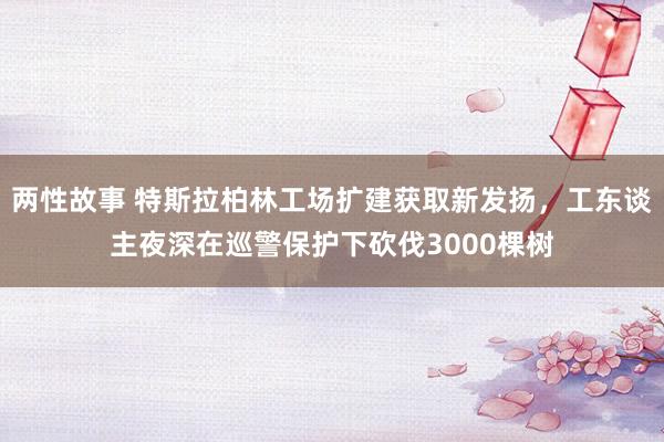 两性故事 特斯拉柏林工场扩建获取新发扬，工东谈主夜深在巡警保护下砍伐3000棵树