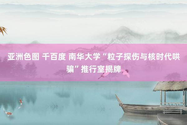 亚洲色图 千百度 南华大学“粒子探伤与核时代哄骗”推行室揭牌