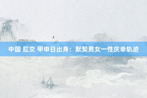 中国 肛交 甲申日出身：默契男女一性庆幸轨迹