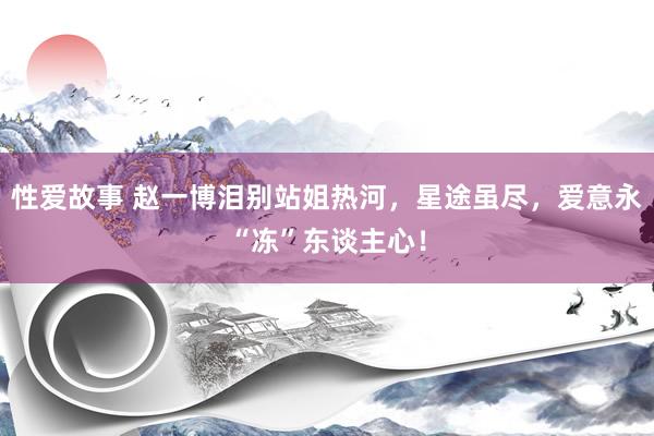 性爱故事 赵一博泪别站姐热河，星途虽尽，爱意永“冻”东谈主心！