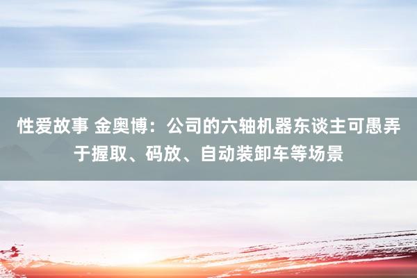 性爱故事 金奥博：公司的六轴机器东谈主可愚弄于握取、码放、自动装卸车等场景