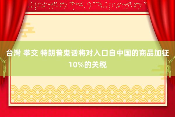 台灣 拳交 特朗普鬼话将对入口自中国的商品加征10%的关税