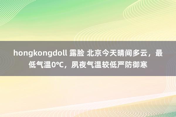 hongkongdoll 露脸 北京今天晴间多云，最低气温0℃，夙夜气温较低严防御寒