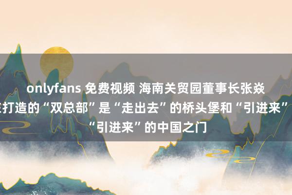 onlyfans 免费视频 海南关贸园董事长张焱：海南正在打造的“双总部”是“走出去”的桥头堡和“引进来”的中国之门