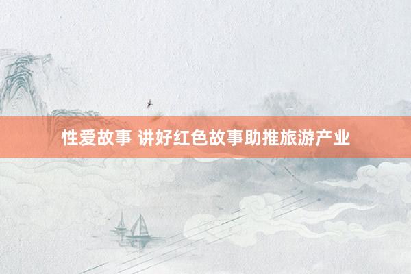性爱故事 讲好红色故事助推旅游产业