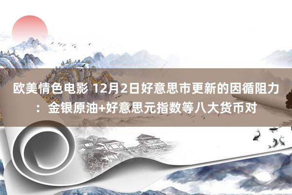 欧美情色电影 12月2日好意思市更新的因循阻力：金银原油+好意思元指数等八大货币对