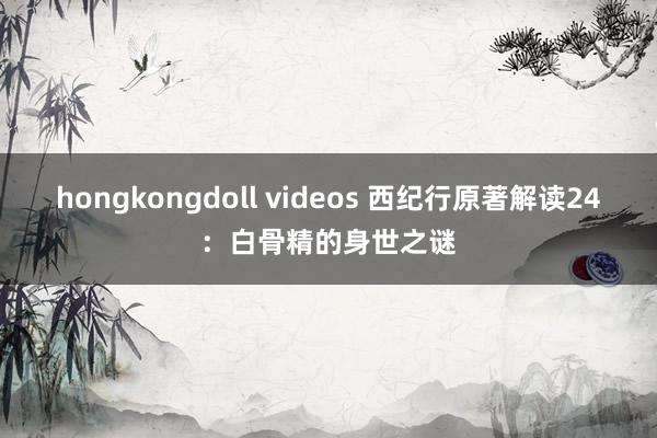 hongkongdoll videos 西纪行原著解读24：白骨精的身世之谜