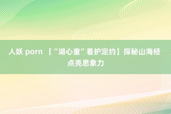 人妖 porn 【“湖心童”看护定约】探秘山海经 点亮思象力