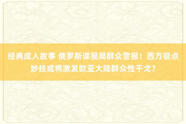 经典成人故事 俄罗斯谍报局群众警报！西方极点妙技或将激发欧亚大陆群众性干戈？