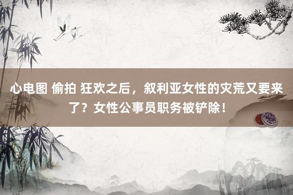 心电图 偷拍 狂欢之后，叙利亚女性的灾荒又要来了？女性公事员职务被铲除！