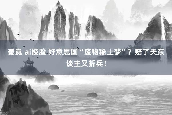 秦岚 ai换脸 好意思国“废物稀土梦”？赔了夫东谈主又折兵！