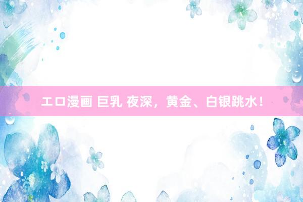 エロ漫画 巨乳 夜深，黄金、白银跳水！