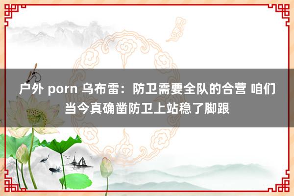 户外 porn 乌布雷：防卫需要全队的合营 咱们当今真确凿防卫上站稳了脚跟