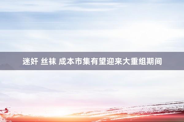 迷奸 丝袜 成本市集有望迎来大重组期间
