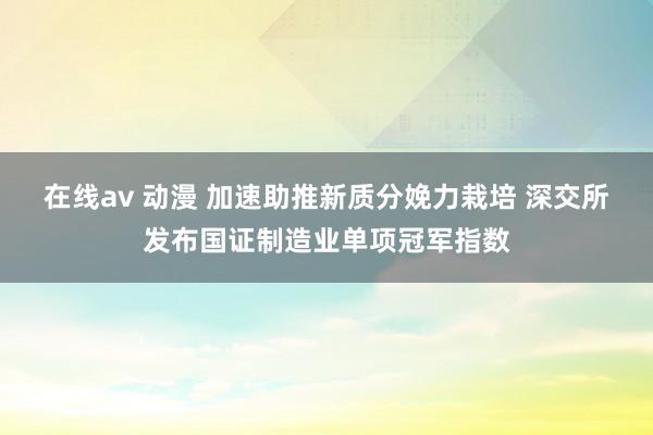 在线av 动漫 加速助推新质分娩力栽培 深交所发布国证制造业单项冠军指数