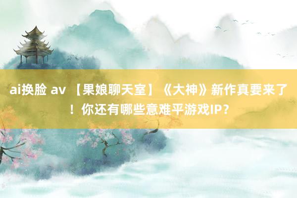 ai换脸 av 【果娘聊天室】《大神》新作真要来了！你还有哪些意难平游戏IP？