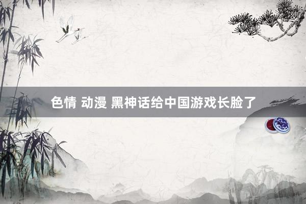 色情 动漫 黑神话给中国游戏长脸了