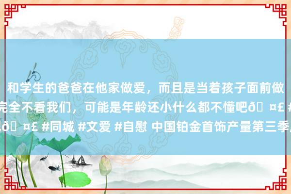 和学生的爸爸在他家做爱，而且是当着孩子面前做爱，太刺激了，孩子完全不看我们，可能是年龄还小什么都不懂吧🤣 #同城 #文爱 #自慰 中国铂金首饰产量第三季度同比下降12%