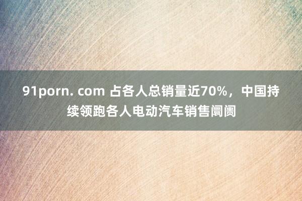 91porn. com 占各人总销量近70%，中国持续领跑各人电动汽车销售阛阓