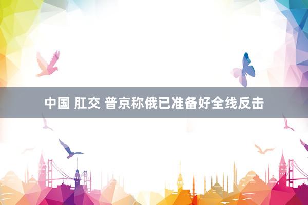 中国 肛交 普京称俄已准备好全线反击
