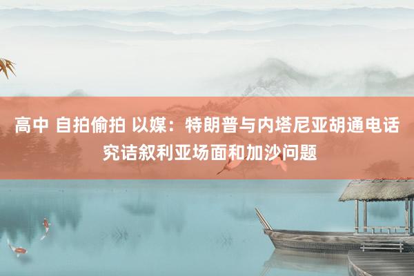 高中 自拍偷拍 以媒：特朗普与内塔尼亚胡通电话 究诘叙利亚场面和加沙问题