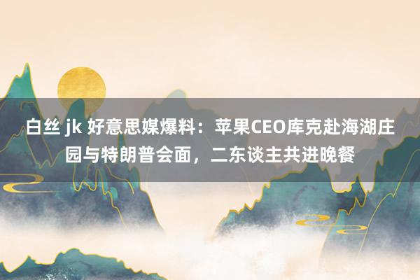 白丝 jk 好意思媒爆料：苹果CEO库克赴海湖庄园与特朗普会面，二东谈主共进晚餐
