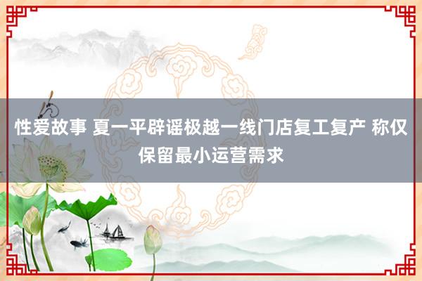 性爱故事 夏一平辟谣极越一线门店复工复产 称仅保留最小运营需求