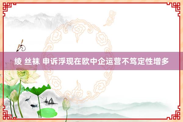 绫 丝袜 申诉浮现在欧中企运营不笃定性增多