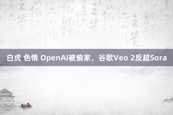 白虎 色情 OpenAI被偷家，谷歌Veo 2反超Sora