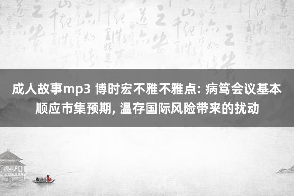 成人故事mp3 博时宏不雅不雅点: 病笃会议基本顺应市集预期， 温存国际风险带来的扰动