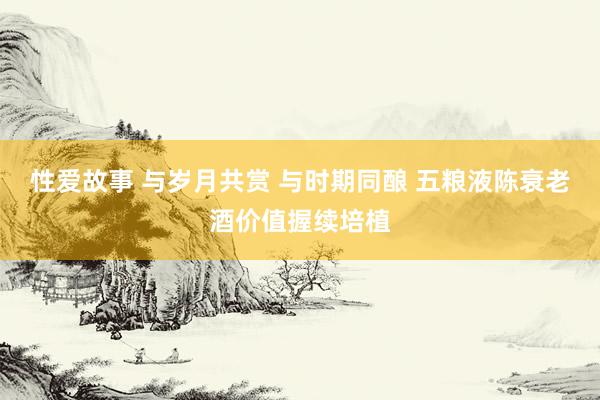 性爱故事 与岁月共赏 与时期同酿 五粮液陈衰老酒价值握续培植
