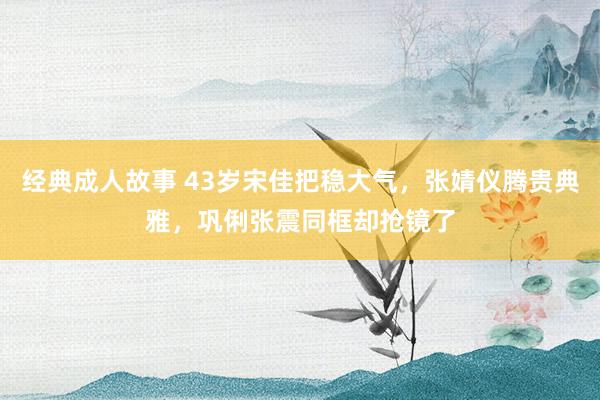 经典成人故事 43岁宋佳把稳大气，张婧仪腾贵典雅，巩俐张震同框却抢镜了