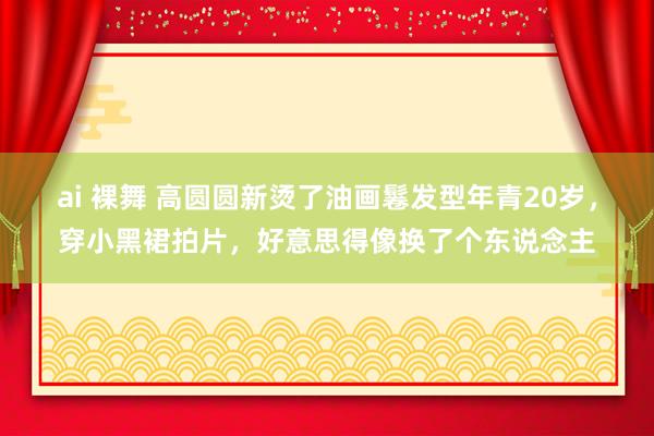 ai 裸舞 高圆圆新烫了油画鬈发型年青20岁，穿小黑裙拍片，好意思得像换了个东说念主