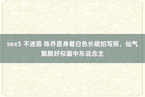 sex5 不迷路 陈乔恩身着白色长裙拍写照，仙气飘飘好似画中东说念主