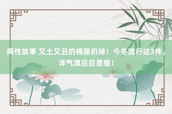 两性故事 又土又丑的棉服扔掉！今冬流行这3件，洋气漂后巨显瘦！