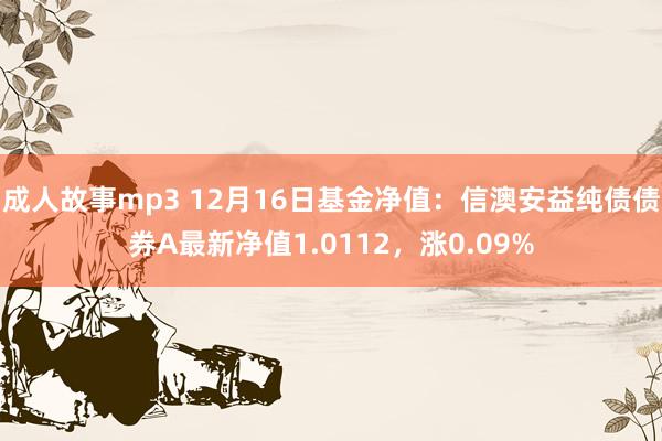 成人故事mp3 12月16日基金净值：信澳安益纯债债券A最新净值1.0112，涨0.09%
