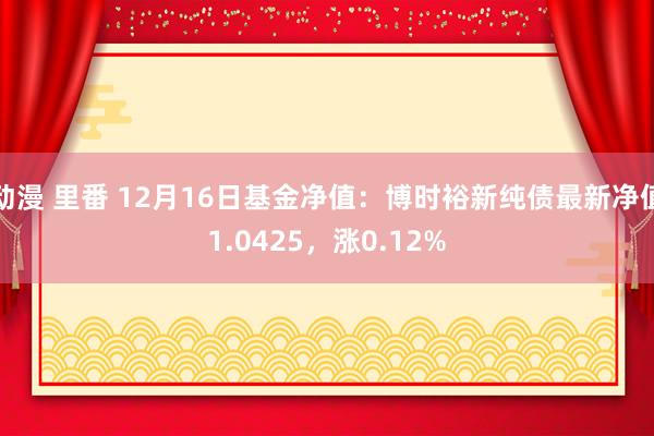 动漫 里番 12月16日基金净值：博时裕新纯债最新净值1.0425，涨0.12%