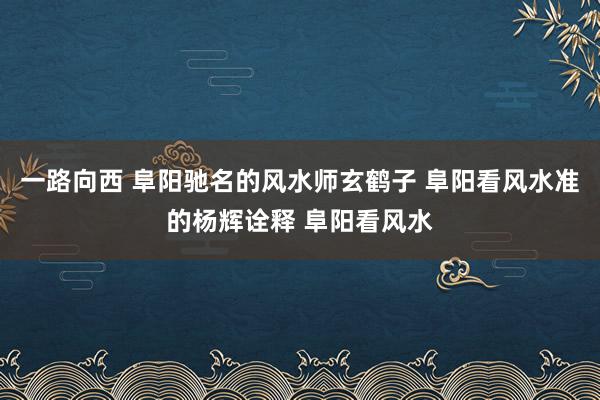 一路向西 阜阳驰名的风水师玄鹤子 阜阳看风水准的杨辉诠释 阜阳看风水