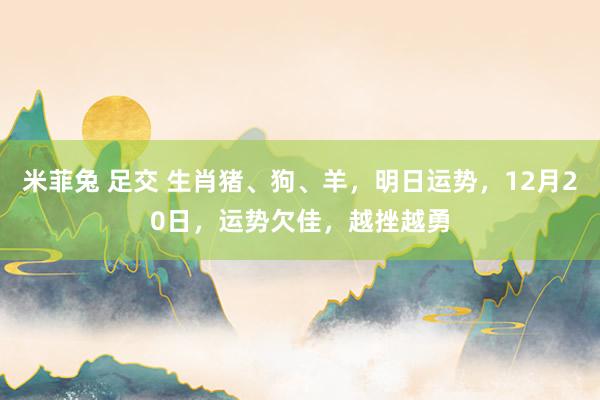 米菲兔 足交 生肖猪、狗、羊，明日运势，12月20日，运势欠佳，越挫越勇