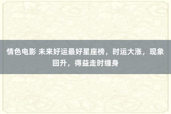 情色电影 未来好运最好星座榜，时运大涨，现象回升，得益走时缠身