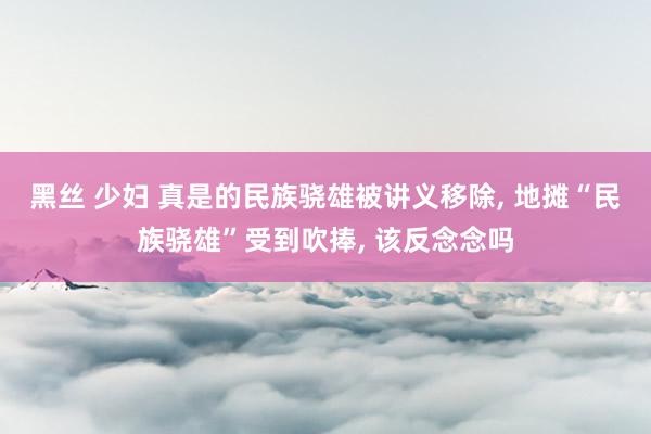 黑丝 少妇 真是的民族骁雄被讲义移除， 地摊“民族骁雄”受到吹捧， 该反念念吗