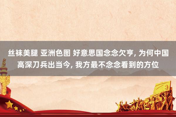 丝袜美腿 亚洲色图 好意思国念念欠亨， 为何中国高深刀兵出当今， 我方最不念念看到的方位