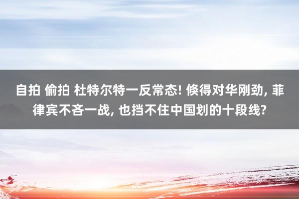 自拍 偷拍 杜特尔特一反常态! 倏得对华刚劲， 菲律宾不吝一战， 也挡不住中国划的十段线?