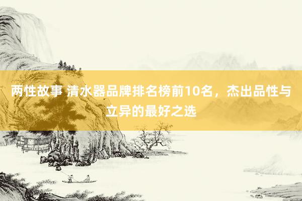 两性故事 清水器品牌排名榜前10名，杰出品性与立异的最好之选