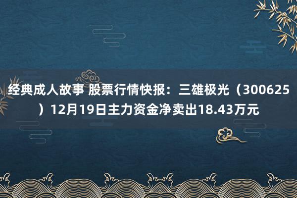 经典成人故事 股票行情快报：三雄极光（300625）12月19日主力资金净卖出18.43万元