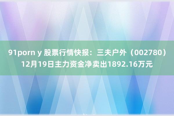 91porn y 股票行情快报：三夫户外（002780）12月19日主力资金净卖出1892.16万元
