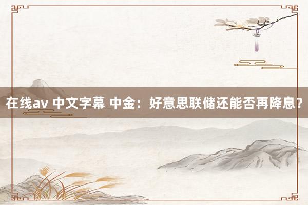 在线av 中文字幕 中金：好意思联储还能否再降息？