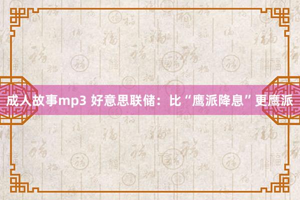成人故事mp3 好意思联储：比“鹰派降息”更鹰派